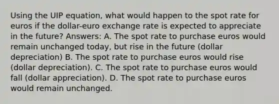 Using the UIP equation, what would happen to the spot rate for euros if the dollar-euro exchange rate is expected to appreciate in the future? Answers: A. The spot rate to purchase euros would remain unchanged today, but rise in the future (dollar depreciation) B. The spot rate to purchase euros would rise (dollar depreciation). C. The spot rate to purchase euros would fall (dollar appreciation). D. The spot rate to purchase euros would remain unchanged.