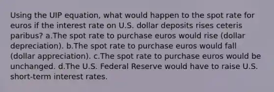 Using the UIP equation, what would happen to the spot rate for euros if the interest rate on U.S. dollar deposits rises ceteris paribus? a.The spot rate to purchase euros would rise (dollar depreciation). b.The spot rate to purchase euros would fall (dollar appreciation). c.The spot rate to purchase euros would be unchanged. d.The U.S. Federal Reserve would have to raise U.S. short-term interest rates.