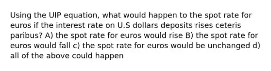 Using the UIP equation, what would happen to the spot rate for euros if the interest rate on U.S dollars deposits rises ceteris paribus? A) the spot rate for euros would rise B) the spot rate for euros would fall c) the spot rate for euros would be unchanged d) all of the above could happen