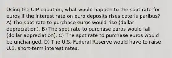 Using the UIP equation, what would happen to the spot rate for euros if the interest rate on euro deposits rises ceteris paribus? A) The spot rate to purchase euros would rise (dollar depreciation). B) The spot rate to purchase euros would fall (dollar appreciation). C) The spot rate to purchase euros would be unchanged. D) The U.S. Federal Reserve would have to raise U.S. short-term interest rates.