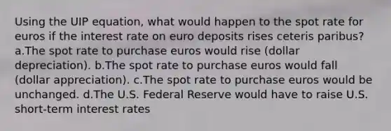 Using the UIP equation, what would happen to the spot rate for euros if the interest rate on euro deposits rises ceteris paribus? a.The spot rate to purchase euros would rise (dollar depreciation). b.The spot rate to purchase euros would fall (dollar appreciation). c.The spot rate to purchase euros would be unchanged. d.The U.S. Federal Reserve would have to raise U.S. short-term interest rates