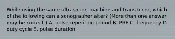 While using the same ultrasound machine and transducer, which of the following can a sonographer alter? (<a href='https://www.questionai.com/knowledge/keWHlEPx42-more-than' class='anchor-knowledge'>more than</a> one answer may be correct.) A. pulse repetition period B. PRF C. frequency D. duty cycle E. pulse duration