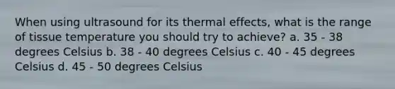 When using ultrasound for its thermal effects, what is the range of tissue temperature you should try to achieve? a. 35 - 38 degrees Celsius b. 38 - 40 degrees Celsius c. 40 - 45 degrees Celsius d. 45 - 50 degrees Celsius