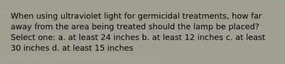 When using ultraviolet light for germicidal treatments, how far away from the area being treated should the lamp be placed? Select one: a. at least 24 inches b. at least 12 inches c. at least 30 inches d. at least 15 inches