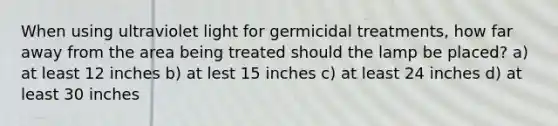 When using ultraviolet light for germicidal treatments, how far away from the area being treated should the lamp be placed? a) at least 12 inches b) at lest 15 inches c) at least 24 inches d) at least 30 inches