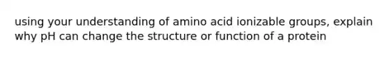 using your understanding of amino acid ionizable groups, explain why pH can change the structure or function of a protein