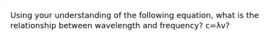 Using your understanding of the following equation, what is the relationship between wavelength and frequency? c=λv?