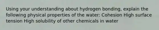 Using your understanding about hydrogen bonding, explain the following physical properties of the water: Cohesion High surface tension High solubility of other chemicals in water