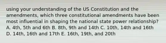 using your understanding of the <a href='https://www.questionai.com/knowledge/koEeQKlIbP-us-constitution' class='anchor-knowledge'>us constitution</a> and the amendments, which three <a href='https://www.questionai.com/knowledge/kwa23tRjjj-constitutional-amendments' class='anchor-knowledge'>constitutional amendments</a> have been most influential in shaping the national state power relationship? A. 4th, 5th and 6th B. 8th, 9th and 14th C. 10th, 14th and 16th D. 14th, 16th and 17th E. 16th, 19th, and 20th