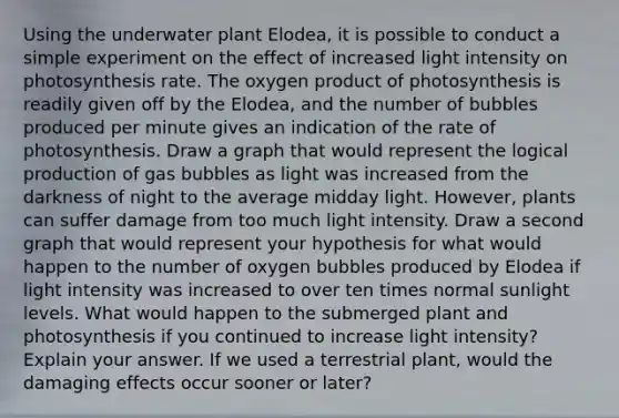 Using the underwater plant Elodea, it is possible to conduct a simple experiment on the effect of increased light intensity on photosynthesis rate. The oxygen product of photosynthesis is readily given off by the Elodea, and the number of bubbles produced per minute gives an indication of the rate of photosynthesis. Draw a graph that would represent the logical production of gas bubbles as light was increased from the darkness of night to the average midday light. However, plants can suffer damage from too much light intensity. Draw a second graph that would represent your hypothesis for what would happen to the number of oxygen bubbles produced by Elodea if light intensity was increased to over ten times normal sunlight levels. What would happen to the submerged plant and photosynthesis if you continued to increase light intensity? Explain your answer. If we used a terrestrial plant, would the damaging effects occur sooner or later?