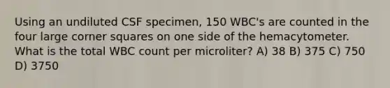 Using an undiluted CSF specimen, 150 WBC's are counted in the four large corner squares on one side of the hemacytometer. What is the total WBC count per microliter? A) 38 B) 375 C) 750 D) 3750