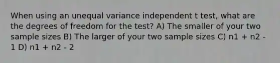 When using an unequal variance independent t test, what are the degrees of freedom for the test? A) The smaller of your two sample sizes B) The larger of your two sample sizes C) n1 + n2 - 1 D) n1 + n2 - 2