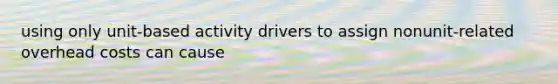 using only unit-based activity drivers to assign nonunit-related overhead costs can cause