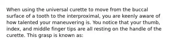 When using the universal curette to move from the buccal surface of a tooth to the interproximal, you are keenly aware of how talented your maneuvering is. You notice that your thumb, index, and middle finger tips are all resting on the handle of the curette. This grasp is known as: