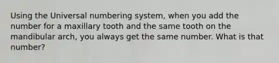 Using the Universal numbering system, when you add the number for a maxillary tooth and the same tooth on the mandibular arch, you always get the same number. What is that number?