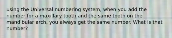 using the Universal numbering system, when you add the number for a maxillary tooth and the same tooth on the mandibular arch, you always get the same number. What is that number?