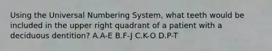 Using the Universal Numbering System, what teeth would be included in the upper right quadrant of a patient with a deciduous dentition? A.A-E B.F-J C.K-O D.P-T