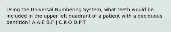 Using the Universal Numbering System, what teeth would be included in the upper left quadrant of a patient with a deciduous dentition? A.A-E B.F-J C.K-O D.P-T