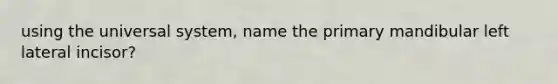 using the universal system, name the primary mandibular left lateral incisor?