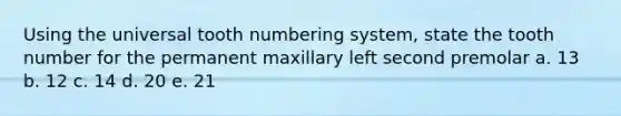 Using the universal tooth numbering system, state the tooth number for the permanent maxillary left second premolar a. 13 b. 12 c. 14 d. 20 e. 21