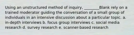 Using an unstructured method of inquiry, ________Blank rely on a trained moderator guiding the conversation of a small group of individuals in an intensive discussion about a particular topic. a. in-depth interviews b. focus group interviews c. social media research d. survey research e. scanner-based research