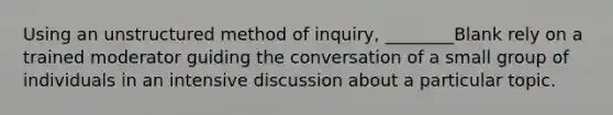 Using an unstructured method of inquiry, ________Blank rely on a trained moderator guiding the conversation of a small group of individuals in an intensive discussion about a particular topic.