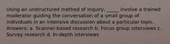 Using an unstructured method of inquiry, _____ involve a trained moderator guiding the conversation of a small group of individuals in an intensive discussion about a particular topic. Answers: a. Scanner-based research b. Focus group interviews c. Survey research d. In-depth interviews