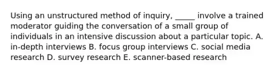 Using an unstructured method of inquiry, _____ involve a trained moderator guiding the conversation of a small group of individuals in an intensive discussion about a particular topic. A. in-depth interviews B. focus group interviews C. social media research D. survey research E. scanner-based research