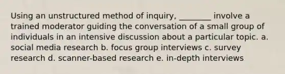 Using an unstructured method of inquiry, ________ involve a trained moderator guiding the conversation of a small group of individuals in an intensive discussion about a particular topic. a. social media research b. focus group interviews c. survey research d. scanner-based research e. in-depth interviews