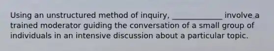 Using an unstructured method of inquiry, _____________ involve a trained moderator guiding the conversation of a small group of individuals in an intensive discussion about a particular topic.