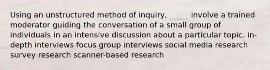 Using an unstructured method of inquiry, _____ involve a trained moderator guiding the conversation of a small group of individuals in an intensive discussion about a particular topic. in-depth interviews focus group interviews social media research survey research scanner-based research