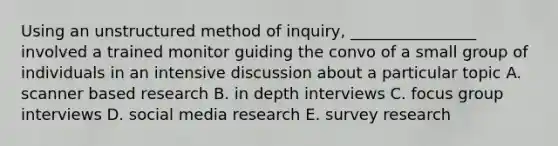 Using an unstructured method of inquiry, ________________ involved a trained monitor guiding the convo of a small group of individuals in an intensive discussion about a particular topic A. scanner based research B. in depth interviews C. focus group interviews D. social media research E. survey research