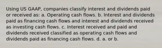 Using US GAAP, companies classify interest and dividends paid or received as: a. Operating cash flows. b. Interest and dividends paid as financing cash flows and interest and dividends received as investing cash flows. c. Interest received and paid and dividends received classified as operating cash flows and dividends paid as financing cash flows. d. a. or b.