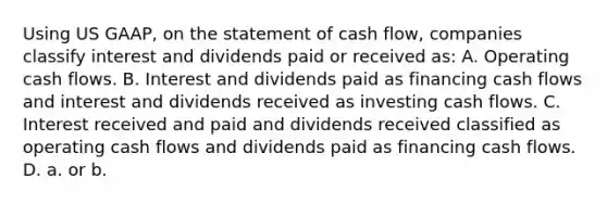 Using US GAAP, on the statement of cash flow, companies classify interest and dividends paid or received as: A. Operating cash flows. B. Interest and dividends paid as financing cash flows and interest and dividends received as investing cash flows. C. Interest received and paid and dividends received classified as operating cash flows and dividends paid as financing cash flows. D. a. or b.