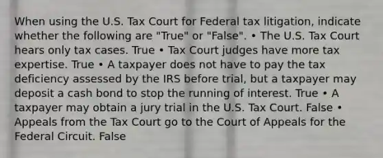 When using the U.S. Tax Court for Federal tax litigation, indicate whether the following are "True" or "False". • The U.S. Tax Court hears only tax cases. True • Tax Court judges have more tax expertise. True • A taxpayer does not have to pay the tax deficiency assessed by the IRS before trial, but a taxpayer may deposit a cash bond to stop the running of interest. True • A taxpayer may obtain a jury trial in the U.S. Tax Court. False • Appeals from the Tax Court go to the Court of Appeals for the Federal Circuit. False