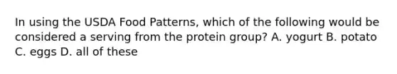 In using the USDA Food Patterns, which of the following would be considered a serving from the protein group? A. yogurt B. potato C. eggs D. all of these