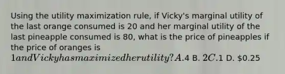 Using the utility maximization rule, if Vicky's marginal utility of the last orange consumed is 20 and her marginal utility of the last pineapple consumed is 80, what is the price of pineapples if the price of oranges is 1 and Vicky has maximized her utility? A.4 B. 2 C.1 D. 0.25