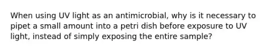 When using UV light as an antimicrobial, why is it necessary to pipet a small amount into a petri dish before exposure to UV light, instead of simply exposing the entire sample?