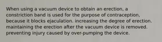 When using a vacuum device to obtain an erection, a constriction band is used for the purpose of contraception, because it blocks ejaculation. increasing the degree of erection. maintaining the erection after the vacuum device is removed. preventing injury caused by over-pumping the device.