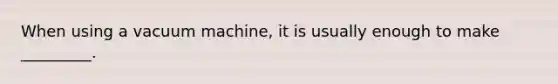 When using a vacuum machine, it is usually enough to make _________.