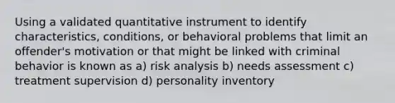 Using a validated quantitative instrument to identify characteristics, conditions, or behavioral problems that limit an offender's motivation or that might be linked with criminal behavior is known as a) risk analysis b) needs assessment c) treatment supervision d) personality inventory