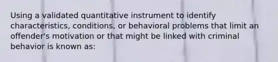 Using a validated quantitative instrument to identify characteristics, conditions, or behavioral problems that limit an offender's motivation or that might be linked with criminal behavior is known as: