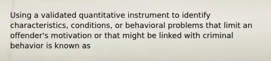 Using a validated quantitative instrument to identify characteristics, conditions, or behavioral problems that limit an offender's motivation or that might be linked with criminal behavior is known as