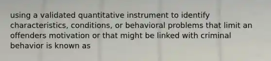 using a validated quantitative instrument to identify characteristics, conditions, or behavioral problems that limit an offenders motivation or that might be linked with criminal behavior is known as