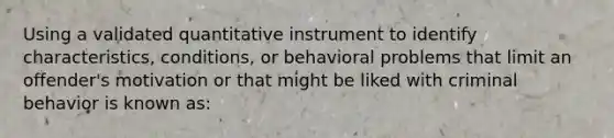 Using a validated quantitative instrument to identify characteristics, conditions, or behavioral problems that limit an offender's motivation or that might be liked with criminal behavior is known as: