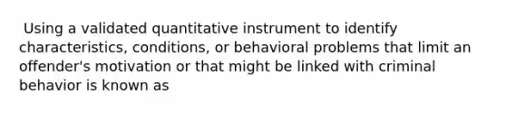 ​ Using a validated quantitative instrument to identify characteristics, conditions, or behavioral problems that limit an offender's motivation or that might be linked with criminal behavior is known as