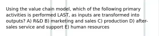 Using the value chain model, which of the following primary activities is performed LAST, as inputs are transformed into outputs? A) R&D B) marketing and sales C) production D) after-sales service and support E) human resources