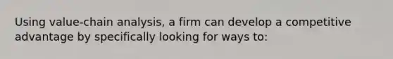 Using value-chain analysis, a firm can develop a competitive advantage by specifically looking for ways to: