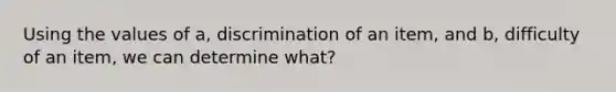 Using the values of a, discrimination of an item, and b, difficulty of an item, we can determine what?