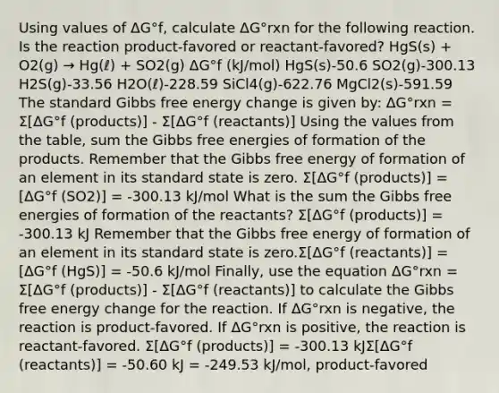 Using values of ΔG°f, calculate ΔG°rxn for the following reaction. Is the reaction product-favored or reactant-favored? HgS(s) + O2(g) → Hg(ℓ) + SO2(g) ΔG°f (kJ/mol) HgS(s)-50.6 SO2(g)-300.13 H2S(g)-33.56 H2O(ℓ)-228.59 SiCl4(g)-622.76 MgCl2(s)-591.59 The standard Gibbs free energy change is given by: ΔG°rxn = Σ[ΔG°f (products)] - Σ[ΔG°f (reactants)] Using the values from the table, sum the Gibbs free energies of formation of the products. Remember that the Gibbs free energy of formation of an element in its standard state is zero. Σ[ΔG°f (products)] = [ΔG°f (SO2)] = -300.13 kJ/mol What is the sum the Gibbs free energies of formation of the reactants? Σ[ΔG°f (products)] = -300.13 kJ Remember that the Gibbs free energy of formation of an element in its standard state is zero.Σ[ΔG°f (reactants)] = [ΔG°f (HgS)] = -50.6 kJ/mol Finally, use the equation ΔG°rxn = Σ[ΔG°f (products)] - Σ[ΔG°f (reactants)] to calculate the Gibbs free energy change for the reaction. If ΔG°rxn is negative, the reaction is product-favored. If ΔG°rxn is positive, the reaction is reactant-favored. Σ[ΔG°f (products)] = -300.13 kJΣ[ΔG°f (reactants)] = -50.60 kJ = -249.53 kJ/mol, product-favored